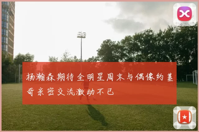 杨瀚森期待全明星周末与偶像约基奇亲密交流激动不已