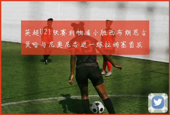 英超U21联赛利物浦小胜西布朗恩古莫哈与尼奥尼各进一球拉姆塞首发出战