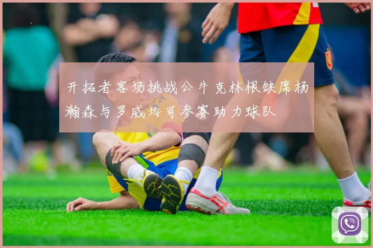 开拓者客场挑战公牛克林根缺席杨瀚森与罗威均可参赛助力球队