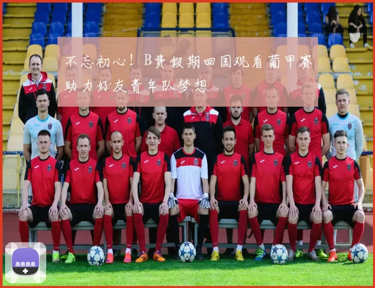 不忘初心！B费假期回国观看葡甲赛助力好友青年队梦想